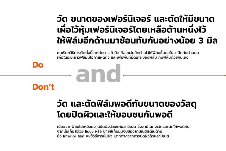 Do&nbsp;
วัด ขนาดของเฟอร์นิเจอร์ และตัดให้มีขนาด
เผื่อไว้หุ้มเฟอร์นิเจอร์โดยเหลือด้านหนึ่งไว้
ให้ฟิล์มอีกด้านมาซ้อนทับกันอย่างน้อย 3 มิล
เราเรียกวิธีการติดตั้งนี้ว่าหลักการ 3 มิล คือจะเว้นอีกด้านไว้ให้ฟิล์มชิ้นต่อไปมาปิดทับด้านบน
เพื่อในระยะยาวฟิล์มมีโอกาสหดตัว และเพิ่มพื้นที่ยึดเกาะของฟิล์ม กับฟิล์มด้วยกันเอง
Don't&nbsp;
วัด และตัดฟิล์มพอดีกับขนาดของวัสดุ
โดยปิดผิวและให้ขอบชนกันพอดี
เนื่องจากฟิล์มไม่เหมือนงานปิดผิวด้วยแผ่นลามิเนต ซึ่งลามิเนตจะวัดและตัดให้พอดีกัน
จากนั้นเก็บสีด้วย Edge หรือ ป้ายสีเก็บมุมจบของลามิเนตแต่ละด้าน&nbsp;
ซึ่ง Interior film จะใช้วิธีการหุ้มผิว แตกต่างจากการปิดผิวด้วยลามิเนต
